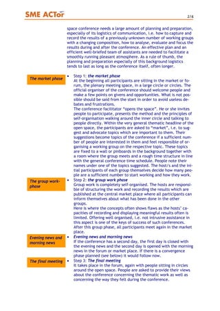 2/4
space conference needs a large amount of planning and preparation,
especially of its logistics of communication, i.e. how to capture and
record the results of a previously unknown number of working groups
with a changing composition, how to analyse, evaluate and focus the
results during and after the conference. An effective plan and an
efficient well-briefed team of assistants are needed to facilitate a
smoothly running pleasant atmosphere. As a rule of thumb, the
planning and preparation especially of this background logistics
tends to last as long as the conference itself, often longer.
• Step 1: the market phase
At the beginning all participants are sitting in the market or fo-
rum, the plenary meeting space, in a large circle or circles. The
official organiser of the conference should welcome people and
make a few points on givens and opportunities. What is not pos-
sible should be said from the start in order to avoid useless de-
bates and frustrations.
The conference facilitator “opens the space”. He or she invites
people to participate, presents the method and the principles of
self-organisation walking around the inner circle and talking to
people directly. Within the very general thematic headline of the
open space, the participants are asked to “market”, i.e. to sug-
gest and advocate topics which are important to them. Their
suggestions become topics of the conference if a sufficient num-
ber of people are interested in them and feel responsible of or-
ganising a working group on the respective topic. These topics
are fixed to a wall or pinboards in the background together with
a room where the group meets and a rough time structure in line
with the general conference time schedule. People note their
names under one of the topics suggested. The host/s and the ini-
tial participants of each group themselves decide how many peo-
ple are a sufficient number to start working and how they work.
The market phase
• Step 2: the group work phase
Group work is completely self-organised. The hosts are responsi-
ble of structuring the work and recording the results which are
published at the central market place where all participants can
inform themselves about what has been done in the other
groups.
Here is where the concepts often shows flaws as the hosts’ ca-
pacities of recording and displaying meaningful results often is
limited. Offering well organised, i.e. not intrusive assistance in
this aspect is one of the keys of success of such conferences.
After this group phase, all participants meet again in the market
place.
The group work-
phase
• Evening news and morning news
If the conference has a second day, the first day is closed with
the evening news and the second day is opened with the morning
news in the forum or market place. If there is a convergence
phase planned (see below) it would follow now.
Evening news and
morning news
The final meeting • Step 3: The final meeting
It takes place in the forum, again with people sitting in circles
around the open space. People are asked to provide their views
about the conference concerning the thematic work as well as
concerning the way they felt during the conference.
 