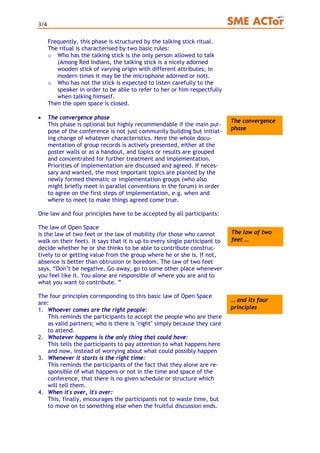 3/4
Frequently, this phase is structured by the talking stick ritual.
The ritual is characterised by two basic rules:
o Who has the talking stick is the only person allowed to talk
(Among Red Indians, the talking stick is a nicely adorned
wooden stick of varying origin with different attributes; in
modern times it may be the microphone adorned or not).
o Who has not the stick is expected to listen carefully to the
speaker in order to be able to refer to her or him respectfully
when talking himself.
Then the open space is closed.
• The convergence phase
This phase is optional but highly recommendable if the main pur-
pose of the conference is not just community building but initiat-
ing change of whatever characteristics. Here the whole docu-
mentation of group records is actively presented, either at the
poster walls or as a handout, and topics or results are grouped
and concentrated for further treatment and implementation.
Priorities of implementation are discussed and agreed. If neces-
sary and wanted, the most important topics are planted by the
newly formed thematic or implementation groups (who also
might briefly meet in parallel conventions in the forum) in order
to agree on the first steps of implementation, e.g. when and
where to meet to make things agreed come true.
The convergence
phase
One law and four principles have to be accepted by all participants:
The law of Open Space
The law of two
feet …
is the law of two feet or the law of mobility (for those who cannot
walk on their feet). It says that it is up to every single participant to
decide whether he or she thinks to be able to contribute construc-
tively to or getting value from the group where he or she is. If not,
absence is better than obtrusion or boredom. The law of two feet
says, “Don’t be negative. Go away, go to some other place whenever
you feel like it. You alone are responsible of where you are and to
what you want to contribute. ”
The four principles corresponding to this basic law of Open Space
are: … and its four
principles1. Whoever comes are the right people:
This reminds the participants to accept the people who are there
as valid partners; who is there is "right" simply because they care
to attend.
2. Whatever happens is the only thing that could have:
This tells the participants to pay attention to what happens here
and now, instead of worrying about what could possibly happen
3. Whenever it starts is the right time:
This reminds the participants of the fact that they alone are re-
sponsible of what happens or not in the time and space of the
conference, that there is no given schedule or structure which
will tell them.
4. When it's over, it's over:
This, finally, encourages the participants not to waste time, but
to move on to something else when the fruitful discussion ends.
 