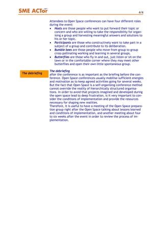 4/4
Attendees to Open Space conferences can have four different roles
during the event:
• Hosts are those people who want to put forward their topic or
concern and who are willing to take the responsibility for organ-
ising a group and harvesting meaningful answers and solutions to
his or her topic.
• Participants are those who constructively want to take part in a
subject of a group and contribute to its deliberation.
• Bumble bees are those people who move from group to group
cross-pollinating working and learning in several groups.
• Butterflies are those who fly in and out, just listen or sit on the
lawn or in the comfortable corner where they may meet other
butterflies and open their own little spontaneous group.
The debriefing
after the conference is as important as the briefing before the con-
ference. Open Space conferences usually mobilise sufficient energies
and motivation as to keep agreed activities going for several weeks.
But the fact that Open Space is a self-organising conference method
cannot override the reality of hierarchically structured organisa-
tions. In order to avoid that projects imagined and developed during
the open space lead to deep frustration, is it very important to con-
sider the conditions of implementation and provide the resources
necessary for shaping new realities.
The debriefing
Therefore, it is useful to have a meeting of the Open Space prepara-
tion group right after the Open Space talking about lessons learned
and conditions of implementation, and another meeting about four
to six weeks after the event in order to review the process of im-
plementation.
 
