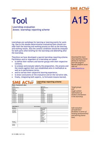 Tool A15Learnshop evaluation
Annex: learnshop reporting scheme
Learnshops are workshops for learning or learning events for work-
ing. Due to this double determination evaluating them should con-
sider both the learning and working process as well as the learning
and working results. Also the context conditions should be analysed
for both parts when briefing for the learnshop and debriefing after
the learnshop.
Therefore we have developed a special learnshop reporting scheme.
Facilitators and/or organisers of a learnshop are asked
Download the learn-
shop reporting scheme
(Annex to Tool A15)
from the project’s
Moodle platform acces-
sible via
www.smeactor.eu
Target groups
and
rough context
information of
workers and learners
in the learnshop
Self-evaluation
of moderator/
facilitator in terms of
working (achievements)
and learning (narra-
tion)
• to define their workers and learner groups with their respective
contexts,
• to analyse and evaluate soberly the preparation, the process and
the results against their own established aims in methodical as
well as in performance terms,
• and to narrate their subjective learning experience,
• to draw conclusions on the evaluative and on the narrative side,
• finally, integrating both aspects, to formulate lessons learned.
Basic framework data
Country Region/town
2nd
tier facilitators SME representatives
Sector or
subsector
Sector or
subsector
Target group Target group
Sector or
subsector
Sector or
subsector
Target group Target group
Learnshop 1 fill in date & place Learnshop 1 fill in date & place
Learnshop 2 fill in date & place Learnshop 2 fill in date & place
Learnshop 3 fill in date & place Learnshop 3 fill in date & place
Learnshop 4 fill in date & place Learnshop 4 fill in date & place
Learnshop 5 fill in date & place Learnshop 5 fill in date & place
Learnshop 6 fill in date & place Learnshop 6 fill in date & place
Learnshop 7 fill in date & place Learnshop 7 fill in date & place
Learnshop 8 fill in date & place Learnshop 8 fill in date & place
Learnshop 9 fill in date & place Learnshop 9 fill in date & place
Learnshop 10 fill in date & place Learnshop 10 fill in date & place
Learnshop reporting scheme
for fieldbook
Learnshop 2: date and place
Narration (Self-) Evaluation
Preparation Briefing and
preparation
Aims
in terms of
contents
Achievements
in terms of
contents
Aims
in terms of
methods
Telling the
learnshop
experience
Achievements
in terms of
methods
Personal
conclusions
Debriefing
Lessons
learned
22.12.2008, 16:11:16
 