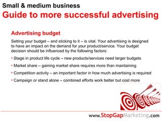 Small & medium business
Guide to more successful advertising
Advertising budget
Setting your budget – and sticking to it – is vital. Your advertising is designed
to have an impact on the demand for your product/service. Your budget
decision should be influenced by the following factors:
• Stage in product life cycle – new products/services need larger budgets
• Market share – gaining market share requires more than maintaining
• Competition activity – an important factor in how much advertising is required
• Campaign or stand alone – combined efforts work better but cost more
 