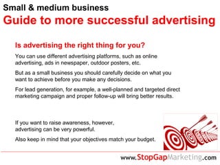 Small & medium business
Guide to more successful advertising
Is advertising the right thing for you?
You can use different advertising platforms, such as online
advertising, ads in newspaper, outdoor posters, etc.
But as a small business you should carefully decide on what you
want to achieve before you make any decisions.
For lead generation, for example, a well-planned and targeted direct
marketing campaign and proper follow-up will bring better results.
If you want to raise awareness, however,
advertising can be very powerful.
Also keep in mind that your objectives match your budget.
 