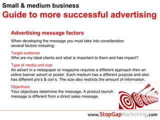 Small & medium business
Guide to more successful advertising
Advertising message factors
When developing the message you must take into consideration
several factors including:
Target audience
Who are my ideal clients and what is important to them and has impact?
Type of media and size
An advert in a newspaper or magazine requires a different approach then an
online banner advert or poster. Each medium has a different purpose and also
has different pro’s & con’s. The size also restricts the amount of information.
Objectives
Your objectives determine the message. A product launch
message is different from a direct sales message.
 