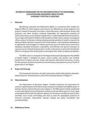 1
INTEGRATED FRAMEWORK FOR THE IMPLEMENTATION OF THE MONITORING,
EVALUATION AND ADJUSTMENT (MEA) SYSTEMS
IN REGION 7 EFFECTIVE SY 2018-2019
I. Rationale
Monitoring, Evaluation and Adjustment (MEA) is a mechanism that enables the
Regional Office to track progress and measure the effectiveness of the programs and
projects related to classroom instruction, school operations, administrative actions and
processes and other activities involving stakeholders for appropriate provision of
technical assistance across all levels of governance. It specifically identifies the Concerns,
Issues, Gaps and Problems (CIGPs) confronting the schools, district, division and regional
offices as basis for decision-making and policy contextualization in order to improve the
delivery of basic education services to the school children. It also facilitates development
of approaches and strategies to improve personnel and unit performance and ensure
adequacy, equitable distribution, accessibility, and effective and optimal utilization of
resources across all levels of governance. Finally, it also serves as avenue for the Division
Offices to showcase their best practices and programs for others to adopt and replicate.
The MEA system is anchored on the Regional Education Development Plan (REDP)
of DepEd Region 7 designed to assess, assure quality, and monitor and evaluate
performance to obtain accurate, timely, and relevant information that serves as basis
for the provision of technical assistance and continuous improvement across all levels of
governance in the Region.
II. Scope and Coverage
This framework shall cover all public and private schools offering basic education,
Schools Districts, Schools Divisions and all the functional divisions of Region 7.
III. Policy Statement
The Department of Education Region 7 hereby introduces this framework for
uniform implementation of the Monitoring, Evaluation and Adjustment (MEA) system in
Schools, Districts, Schools Divisions and in Region 7. The MEA system shall be established
in each level of governance to keep them abreast on the prevalent concerns, issues, gaps
and problems that hinder the effective delivery of instruction and office services to their
clienteles. Such results and findings will serve as basis for appropriate provision of
technical assistance, intervention, decision making and policy formulation and
contextualization.
IV. Definition of Terms
 