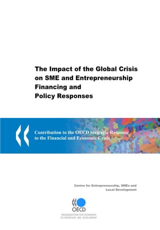 The Impact of the Global Crisis
on SME and Entrepreneurship
Financing and
Policy Responses




Contribution to the OECD Strategic Response
to the Financial and Economic Crisis




                     Centre for Entrepreneurship, SMEs and
                                        Local Development




           ORGANISATION FOR ECONOMIC
           CO-OPERATION AND DEVELOPMENT
 