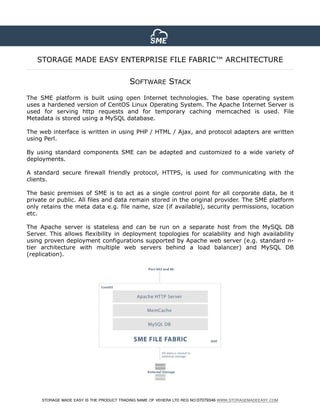 STORAGE MADE EASY IS THE PRODUCT TRADING NAME OF VEHERA LTD REG NO:07079346 WWW.STORAGEMADEEASY.COM
SOFTWARE STACK
The SME platform is built using open Internet technologies. The base operating system
uses a hardened version of CentOS Linux Operating System. The Apache Internet Server is
used for serving http requests and for temporary caching memcached is used. File
Metadata is stored using a MySQL database.
The web interface is written in using PHP / HTML / Ajax, and protocol adapters are written
using Perl.
By using standard components SME can be adapted and customized to a wide variety of
deployments.
A standard secure firewall friendly protocol, HTTPS, is used for communicating with the
clients.
The basic premises of SME is to act as a single control point for all corporate data, be it
private or public. All files and data remain stored in the original provider. The SME platform
only retains the meta data e.g. file name, size (if available), security permissions, location
etc.
The Apache server is stateless and can be run on a separate host from the MySQL DB
Server. This allows flexibility in deployment topologies for scalability and high availability
using proven deployment configurations supported by Apache web server (e.g. standard n-
tier architecture with multiple web servers behind a load balancer) and MySQL DB
(replication).
STORAGE MADE EASY ENTERPRISE FILE FABRIC™ ARCHITECTURE
 