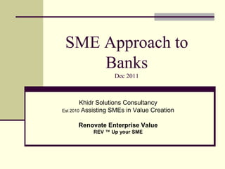 SME Approach to
     Banks
                   Dec 2011



        Khidr Solutions Consultancy
Est 2010 Assisting SMEs in Value Creation


      Renovate Enterprise Value
           REV ™ Up your SME
 