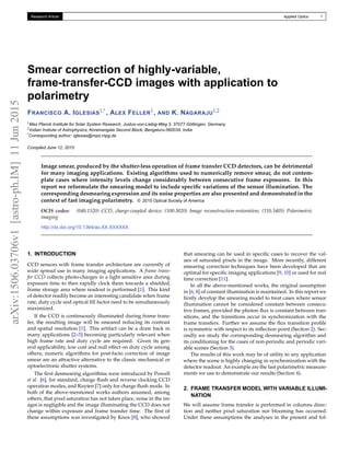 arXiv:1506.03706v1[astro-ph.IM]11Jun2015 Research Article Applied Optics 1
Smear correction of highly-variable,
frame-transfer-CCD images with application to
polarimetry
FRANCISCO A. IGLESIAS1,*, ALEX FELLER1, AND K. NAGARAJU1,2
1Max Planck Institute for Solar System Research, Justus-von-Liebig-Weg 3, 37077 Göttingen, Germany
2Indian Instiute of Astrophysics, Koramangala Second Block, Bengaluru-560034, India
*Corresponding author: iglesias@mps.mpg.de
Compiled June 12, 2015
Image smear, produced by the shutter-less operation of frame transfer CCD detectors, can be detrimental
for many imaging applications. Existing algorithms used to numerically remove smear, do not contem-
plate cases where intensity levels change considerably between consecutive frame exposures. In this
report we reformulate the smearing model to include speciﬁc variations of the sensor illumination. The
corresponding desmearing expression and its noise properties are also presented and demonstrated in the
context of fast imaging polarimetry. © 2015 Optical Society of America
OCIS codes: (040.1520) CCD, charge-coupled device; (100.3020) Image reconstruction-restoration; (110.5405) Polarimetric
imaging
http://dx.doi.org/10.1364/ao.XX.XXXXXX
1. INTRODUCTION
CCD sensors with frame transfer architecture are currently of
wide spread use in many imaging applications. A frame trans-
fer CCD collects photo-charges in a light sensitive area during
exposure time to then rapidly clock them towards a shielded,
frame storage area where readout is performed [1]. This kind
of detector readily become an interesting candidate when frame
rate, duty cycle and optical ﬁll factor need to be simultaneously
maximized.
If the CCD is continuously illuminated during frame trans-
fer, the resulting image will be smeared reducing its contrast
and spatial resolution [1]. This artifact can be a draw back in
many applications [2–5] becoming particularly relevant when
high frame rate and duty cycle are required. Given its gen-
eral applicability, low cost and null effect on duty cycle among
others, numeric algorithms for post-facto correction of image
smear are an attractive alternative to the classic mechanical or
optoelectronic shutter systems.
The ﬁrst desmearing algorithms were introduced by Powell
et al. [6], for standard, charge ﬂush and reverse clocking CCD
operation modes, and Ruyten [7] only for charge ﬂush mode. In
both of the above-mentioned works authors assumed, among
others, that pixel saturation has not taken place, noise in the im-
ages is negligible and the image illuminating the CCD does not
change within exposure and frame transfer time. The ﬁrst of
these assumptions was investigated by Knox [8], who showed
that smearing can be used in speciﬁc cases to recover the val-
ues of saturated pixels in the image. More recently, different
smearing correction techniques have been developed that are
optimal for speciﬁc imaging applications [9, 10] or used for real
time correction [11].
In all the above-mentioned works, the original assumption
in [6, 8] of constant illumination is maintained. In this report we
ﬁrstly develop the smearing model to treat cases where sensor
illumination cannot be considered constant between consecu-
tive frames, provided the photon ﬂux is constant between tran-
sitions, and the transitions occur in synchronization with the
frame transfers. Further we assume the ﬂux transition proﬁle
is symmetric with respect to its inﬂection point (Section 2). Sec-
ondly we study the corresponding desmearing algorithm and
its conditioning for the cases of non-periodic and periodic vari-
able scenes (Section 3).
The results of this work may be of utility to any application
where the scene is highly changing in synchronization with the
detector readout. An example are the fast polarimetric measure-
ments we use to demonstrate our results (Section 4).
2. FRAME TRANSFER MODEL WITH VARIABLE ILLUMI-
NATION
We will assume frame transfer is performed in columns direc-
tion and neither pixel saturation nor blooming has occurred.
Under these assumptions the analyses in the present and fol-
 