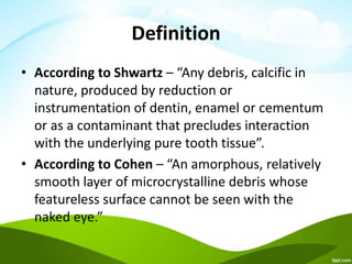 Definition
• According to Shwartz – “Any debris, calcific in
nature, produced by reduction or
instrumentation of dentin, enamel or cementum
or as a contaminant that precludes interaction
with the underlying pure tooth tissue”.
• According to Cohen – “An amorphous, relatively
smooth layer of microcrystalline debris whose
featureless surface cannot be seen with the
naked eye.”
 