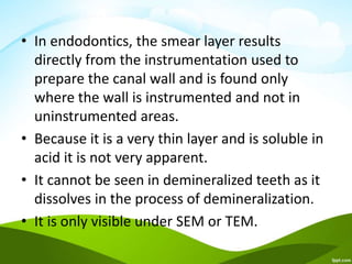 • In endodontics, the smear layer results
directly from the instrumentation used to
prepare the canal wall and is found only
where the wall is instrumented and not in
uninstrumented areas.
• Because it is a very thin layer and is soluble in
acid it is not very apparent.
• It cannot be seen in demineralized teeth as it
dissolves in the process of demineralization.
• It is only visible under SEM or TEM.
 