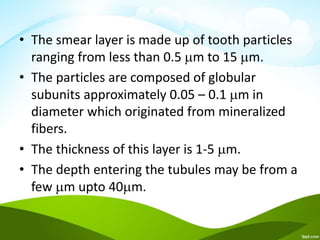 • The smear layer is made up of tooth particles
ranging from less than 0.5 m to 15 m.
• The particles are composed of globular
subunits approximately 0.05 – 0.1 m in
diameter which originated from mineralized
fibers.
• The thickness of this layer is 1-5 m.
• The depth entering the tubules may be from a
few m upto 40m.
 