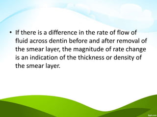 • If there is a difference in the rate of flow of
fluid across dentin before and after removal of
the smear layer, the magnitude of rate change
is an indication of the thickness or density of
the smear layer.
 