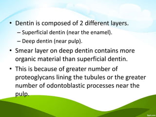 • Dentin is composed of 2 different layers.
– Superficial dentin (near the enamel).
– Deep dentin (near pulp).
• Smear layer on deep dentin contains more
organic material than superficial dentin.
• This is because of greater number of
proteoglycans lining the tubules or the greater
number of odontoblastic processes near the
pulp.
 