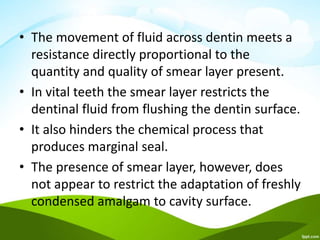 • The movement of fluid across dentin meets a
resistance directly proportional to the
quantity and quality of smear layer present.
• In vital teeth the smear layer restricts the
dentinal fluid from flushing the dentin surface.
• It also hinders the chemical process that
produces marginal seal.
• The presence of smear layer, however, does
not appear to restrict the adaptation of freshly
condensed amalgam to cavity surface.
 