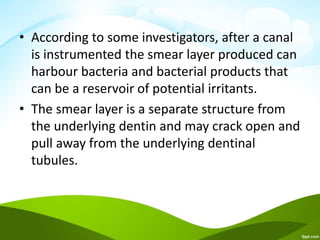 • According to some investigators, after a canal
is instrumented the smear layer produced can
harbour bacteria and bacterial products that
can be a reservoir of potential irritants.
• The smear layer is a separate structure from
the underlying dentin and may crack open and
pull away from the underlying dentinal
tubules.
 