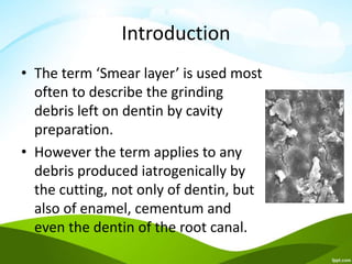 Introduction
• The term ‘Smear layer’ is used most
often to describe the grinding
debris left on dentin by cavity
preparation.
• However the term applies to any
debris produced iatrogenically by
the cutting, not only of dentin, but
also of enamel, cementum and
even the dentin of the root canal.
 