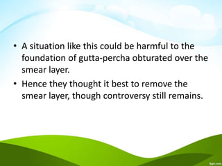 • A situation like this could be harmful to the
foundation of gutta-percha obturated over the
smear layer.
• Hence they thought it best to remove the
smear layer, though controversy still remains.
 