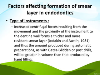 Factors affecting formation of smear
layer in endodontics
• Type of Instruments :
– Increased centrifugal forces resulting from the
movement and the proximity of the instrument to
the dentine wall forms a thicker and more
resistant smear layer (Jodakin and Austin, 1981)
and thus the amount produced during automatic
preparations, as with Gates-Glidden or post drills,
will be greater in volume than that produced by
hand filling.
 