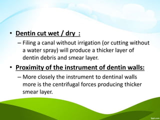 • Dentin cut wet / dry :
– Filing a canal without irrigation (or cutting without
a water spray) will produce a thicker layer of
dentin debris and smear layer.
• Proximity of the instrument of dentin walls:
– More closely the instrument to dentinal walls
more is the centrifugal forces producing thicker
smear layer.
 