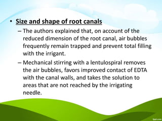 • Size and shape of root canals
– The authors explained that, on account of the
reduced dimension of the root canal, air bubbles
frequently remain trapped and prevent total filling
with the irrigant.
– Mechanical stirring with a lentulospiral removes
the air bubbles, favors improved contact of EDTA
with the canal walls, and takes the solution to
areas that are not reached by the irrigating
needle.
 