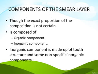 COMPONENTS OF THE SMEAR LAYER
• Though the exact proportion of the
composition is not certain.
• Is composed of
– Organic component.
– Inorganic component.
• Inorganic component is made up of tooth
structure and some non-specific inorganic
components.
 