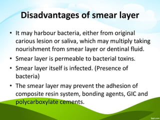 Disadvantages of smear layer
• It may harbour bacteria, either from original
carious lesion or saliva, which may multiply taking
nourishment from smear layer or dentinal fluid.
• Smear layer is permeable to bacterial toxins.
• Smear layer itself is infected. (Presence of
bacteria)
• The smear layer may prevent the adhesion of
composite resin system, bonding agents, GIC and
polycarboxylate cements.
 