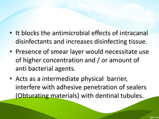 • It blocks the antimicrobial effects of intracanal
disinfectants and increases disinfecting tissue.
• Presence of smear layer would necessitate use
of higher concentration and / or amount of
anti bacterial agents.
• Acts as a intermediate physical barrier,
interfere with adhesive penetration of sealers
(Obturating materials) with dentinal tubules.
 