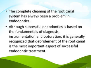 • The complete cleaning of the root canal
system has always been a problem in
endodontics.
• Although successful endodontics is based on
the fundamentals of diagnosis,
instrumentation and obturation, it is generally
recognized that debridement of the root canal
is the most important aspect of successful
endodontic treatment.
 