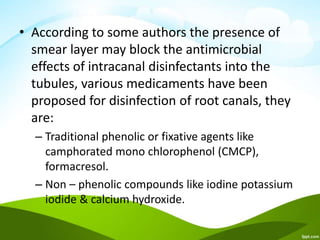 • According to some authors the presence of
smear layer may block the antimicrobial
effects of intracanal disinfectants into the
tubules, various medicaments have been
proposed for disinfection of root canals, they
are:
– Traditional phenolic or fixative agents like
camphorated mono chlorophenol (CMCP),
formacresol.
– Non – phenolic compounds like iodine potassium
iodide & calcium hydroxide.
 