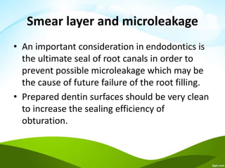 Smear layer and microleakage
• An important consideration in endodontics is
the ultimate seal of root canals in order to
prevent possible microleakage which may be
the cause of future failure of the root filling.
• Prepared dentin surfaces should be very clean
to increase the sealing efficiency of
obturation.
 