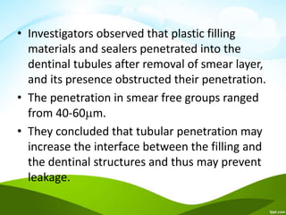 • Investigators observed that plastic filling
materials and sealers penetrated into the
dentinal tubules after removal of smear layer,
and its presence obstructed their penetration.
• The penetration in smear free groups ranged
from 40-60m.
• They concluded that tubular penetration may
increase the interface between the filling and
the dentinal structures and thus may prevent
leakage.
 