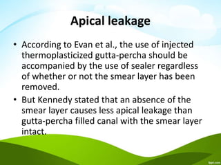 Apical leakage
• According to Evan et al., the use of injected
thermoplasticized gutta-percha should be
accompanied by the use of sealer regardless
of whether or not the smear layer has been
removed.
• But Kennedy stated that an absence of the
smear layer causes less apical leakage than
gutta-percha filled canal with the smear layer
intact.
 