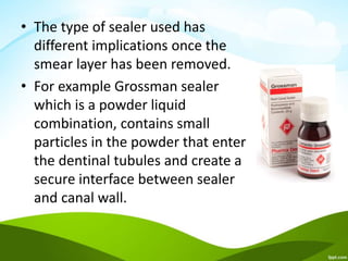 • The type of sealer used has
different implications once the
smear layer has been removed.
• For example Grossman sealer
which is a powder liquid
combination, contains small
particles in the powder that enter
the dentinal tubules and create a
secure interface between sealer
and canal wall.
 