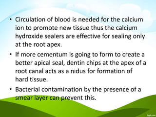• Circulation of blood is needed for the calcium
ion to promote new tissue thus the calcium
hydroxide sealers are effective for sealing only
at the root apex.
• If more cementum is going to form to create a
better apical seal, dentin chips at the apex of a
root canal acts as a nidus for formation of
hard tissue.
• Bacterial contamination by the presence of a
smear layer can prevent this.
 