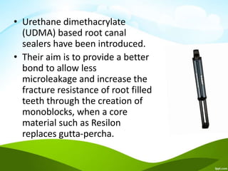 • Urethane dimethacrylate
(UDMA) based root canal
sealers have been introduced.
• Their aim is to provide a better
bond to allow less
microleakage and increase the
fracture resistance of root filled
teeth through the creation of
monoblocks, when a core
material such as Resilon
replaces gutta-percha.
 