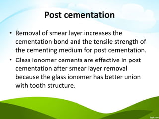 Post cementation
• Removal of smear layer increases the
cementation bond and the tensile strength of
the cementing medium for post cementation.
• Glass ionomer cements are effective in post
cementation after smear layer removal
because the glass ionomer has better union
with tooth structure.
 