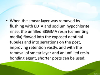 • When the smear layer was removed by
flushing with EDTA and sodium hypochlorite
rinse, the unfilled BISGMA resin (cementing
media) flowed into the exposed dentinal
tubules and into serrations on the post,
improving retention vastly, and with the
removal of smear layer and an unfilled resin
bonding agent, shorter posts can be used.
 