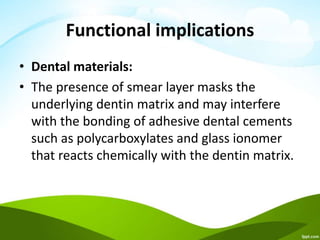 Functional implications
• Dental materials:
• The presence of smear layer masks the
underlying dentin matrix and may interfere
with the bonding of adhesive dental cements
such as polycarboxylates and glass ionomer
that reacts chemically with the dentin matrix.
 