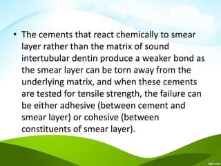 • The cements that react chemically to smear
layer rather than the matrix of sound
intertubular dentin produce a weaker bond as
the smear layer can be torn away from the
underlying matrix, and when these cements
are tested for tensile strength, the failure can
be either adhesive (between cement and
smear layer) or cohesive (between
constituents of smear layer).
 