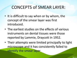 CONCEPTS of SMEAR LAYER:
• It is difficult to say when or by whom, the
concept of the smear layer was first
introduced.
• The earliest studies on the effects of various
instruments on dental tissues were those
reported by Lammie, Draycott in 1952.
• Their attempts were limited principally to light
microscope and it has consistently failed to
identify the smear layer
 