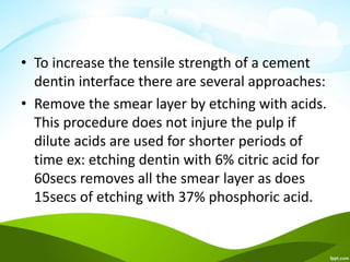 • To increase the tensile strength of a cement
dentin interface there are several approaches:
• Remove the smear layer by etching with acids.
This procedure does not injure the pulp if
dilute acids are used for shorter periods of
time ex: etching dentin with 6% citric acid for
60secs removes all the smear layer as does
15secs of etching with 37% phosphoric acid.
 