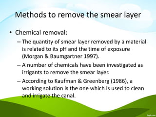 Methods to remove the smear layer
• Chemical removal:
– The quantity of smear layer removed by a material
is related to its pH and the time of exposure
(Morgan & Baumgartner 1997).
– A number of chemicals have been investigated as
irrigants to remove the smear layer.
– According to Kaufman & Greenberg (1986), a
working solution is the one which is used to clean
and irrigate the canal.
 