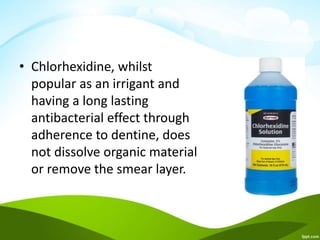 • Chlorhexidine, whilst
popular as an irrigant and
having a long lasting
antibacterial effect through
adherence to dentine, does
not dissolve organic material
or remove the smear layer.
 