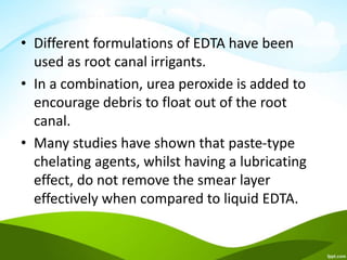 • Different formulations of EDTA have been
used as root canal irrigants.
• In a combination, urea peroxide is added to
encourage debris to float out of the root
canal.
• Many studies have shown that paste-type
chelating agents, whilst having a lubricating
effect, do not remove the smear layer
effectively when compared to liquid EDTA.
 