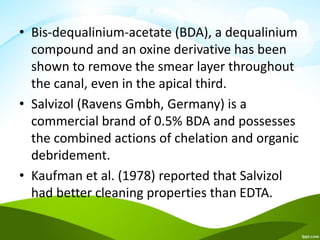 • Bis-dequalinium-acetate (BDA), a dequalinium
compound and an oxine derivative has been
shown to remove the smear layer throughout
the canal, even in the apical third.
• Salvizol (Ravens Gmbh, Germany) is a
commercial brand of 0.5% BDA and possesses
the combined actions of chelation and organic
debridement.
• Kaufman et al. (1978) reported that Salvizol
had better cleaning properties than EDTA.
 