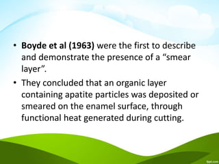 • Boyde et al (1963) were the first to describe
and demonstrate the presence of a “smear
layer”.
• They concluded that an organic layer
containing apatite particles was deposited or
smeared on the enamel surface, through
functional heat generated during cutting.
 