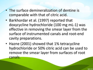 • The surface demineralization of dentine is
comparable with that of citric acid.
• Barkhordar et al. (1997) reported that
doxycycline hydrochloride (100 mg mL-1) was
effective in removing the smear layer from the
surface of instrumented canals and root-end
cavity preparations.
• Hazne (2001) showed that 1% tetracycline
hydrochloride or 50% citric acid can be used to
remove the smear layer from surfaces of root
canals.
 