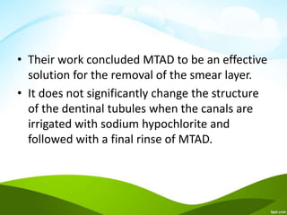 • Their work concluded MTAD to be an effective
solution for the removal of the smear layer.
• It does not significantly change the structure
of the dentinal tubules when the canals are
irrigated with sodium hypochlorite and
followed with a final rinse of MTAD.
 