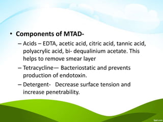 • Components of MTAD-
– Acids – EDTA, acetic acid, citric acid, tannic acid,
polyacrylic acid, bi- dequalinium acetate. This
helps to remove smear layer
– Tetracycline— Bacteriostatic and prevents
production of endotoxin.
– Detergent- Decrease surface tension and
increase penetrability.
 