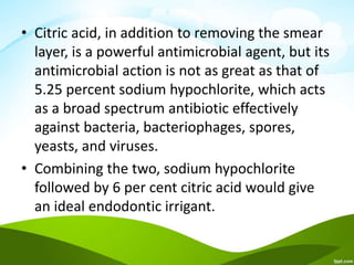 • Citric acid, in addition to removing the smear
layer, is a powerful antimicrobial agent, but its
antimicrobial action is not as great as that of
5.25 percent sodium hypochlorite, which acts
as a broad spectrum antibiotic effectively
against bacteria, bacteriophages, spores,
yeasts, and viruses.
• Combining the two, sodium hypochlorite
followed by 6 per cent citric acid would give
an ideal endodontic irrigant.
 